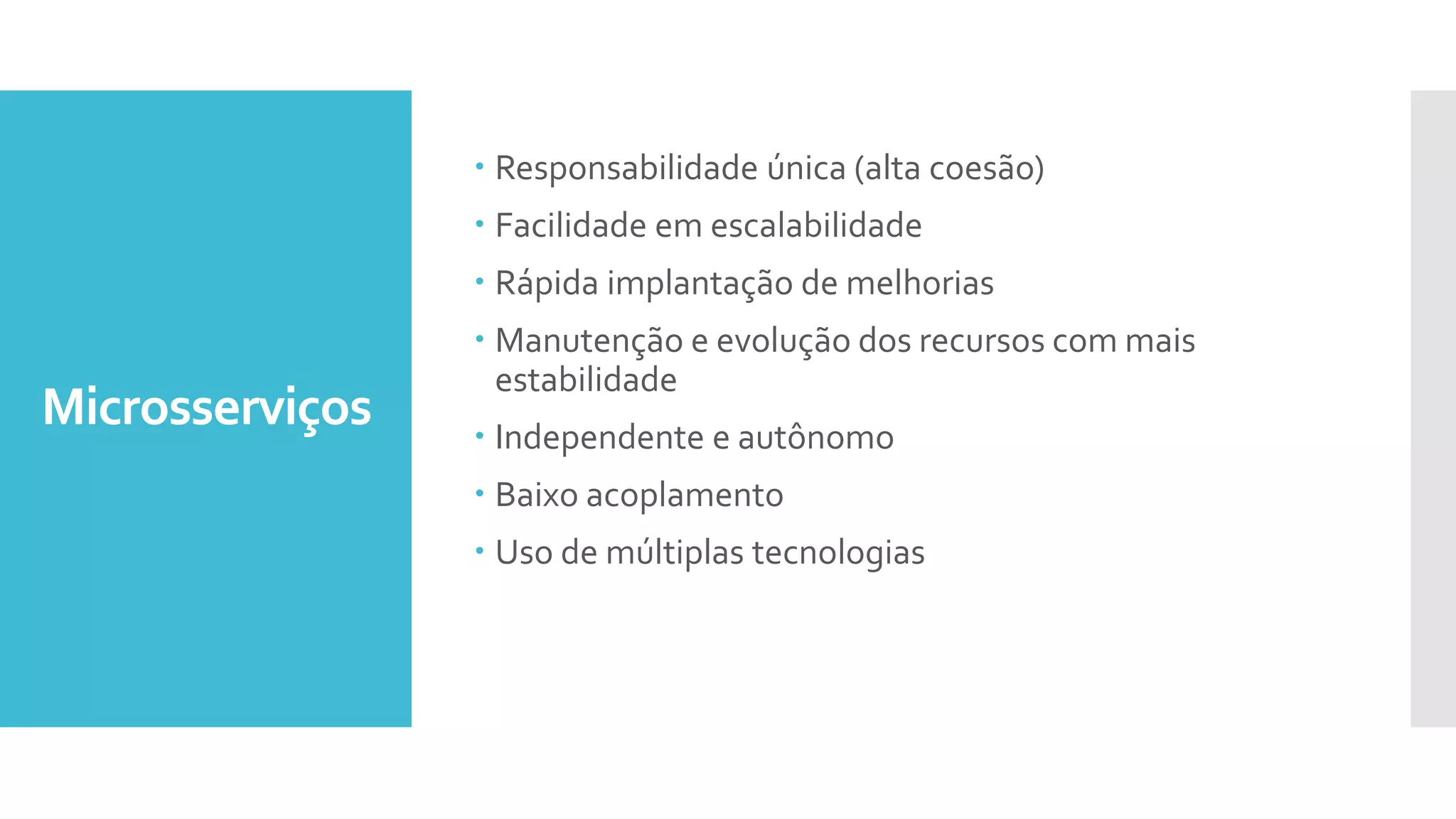 Microsserviços
 Responsabilidade única (alta coesão)
 Facilidade em escalabilidade
 Rápida implantação de melhorias
 Manutenção e evolução dos recursos com mais
estabilidade
 Independente e autônomo
 Baixo acoplamento
 Uso de múltiplas tecnologias
 