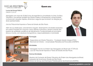 Lucas de Araujo Feltrin
OAB/SP nº 274.113
Advogado com mais de 10 (dez) anos de experiência consolidada na área Jurídica
Tributária, com ênfase também em Direito Público e Empresarial, comprometido
na busca por soluções rápidas, eficientes e seguras que envolvem as relações jurí-
dicas apresentadas.
Juiz do Tribunal de Impostos e Taxas do Estado de São Paulo.
Além da sua dedicação, característica singular, desempenha atividades baseadas
em metas traçadas em conjunto a seus clientes e parceiros, sempre visando alto
padrão de qualidade, excelência de atendimento, fundamentadas em princípios
éticos e morais, com absoluta transparência, responsabilidade e criatividade.
Formação
• Especialista em Direito Tributário – Fundação Getúlio Vargas (FGV);
• Bacharel em Direito – Universidade Metodista de Piracicaba (UNIMEP);
Atividades
• Advogado inscrito na Ordem dos Advogados do Brasil sob nº 274.113;
• Juiz do Tribunal de Impostos e Taxas do Estado de São Paulo;
Outras Atividades
Membro da Comissão de Direito Tributário da Ordem dos Advogados do Brasil,
Subseção de Americana, Estado de São Paulo;
Diretor do Serviço de Orientação Multidisciplinar de Americana (SOMA);
Quem sou
 