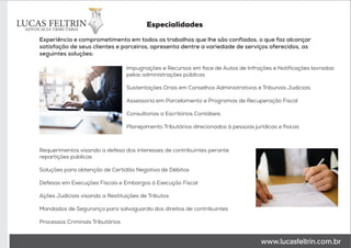 Impugnações e Recursos em face de Autos de Infrações e Notificações lavradas
pelas administrações públicas
Sustentações Orais em Conselhos Administrativos e Tribunais Judiciais
Assessoria em Parcelamento e Programas de Recuperação Fiscal
Consultorias a Escritórios Contábeis
Planejamento Tributários direcionados à pessoas jurídicas e físicas
Requerimentos visando a defesa dos interesses de contribuintes perante
repartições públicas
Soluções para obtenção de Certidão Negativa de Débitos
Defesas em Execuções Fiscais e Embargos à Execução Fiscal
Ações Judiciais visando a Restituições de Tributos
Mandados de Segurança para salvaguarda dos direitos de contribuintes
Processos Criminais Tributários
Experiência e comprometimento em todos os trabalhos que lhe são confiados, o que faz alcançar
satisfação de seus clientes e parceiros, apresenta dentre a variedade de serviços oferecidos, as
seguintes soluções:
Especialidades
 