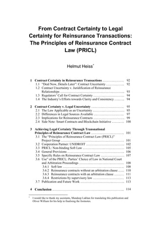 From Contract Certainty to Legal
Certainty for Reinsurance Transactions:
The Principles of Reinsurance Contract
Law (PRICL)
Helmut Heiss*
1 Contract Certainty in Reinsurance Transactions ……….………. 92
1.1 “Deal Now, Details Later”: Contract Uncertainty …………….. 92
1.2 Contract Uncertainty v. Juridification of Reinsurance
Relationships ……….……….……….……….……….……….. 93
1.3 Regulators’ Call for Contract Certainty ……….……….……… 94
1.4 The Industry’s Efforts towards Clarity and Consistency …..….. 94
2 Contract Certainty v. Legal Uncertainty ……….……….……….. 95
2.1 The Law Applicable as an Uncertainty ……….……….………. 95
2.2 Differences in Legal Sources Available ……….……….……... 97
2.3 Implications for Reinsurance Contracts ……….………………. 99
2.4 Side Note: Smart Contracts and Blockchain Initiative ……..…. 100
3 Achieving Legal Certainty Through Transnational
Principles of Reinsurance Contract Law ……….……….……….. 101
3.1 The “Principles of Reinsurance Contract Law (PRICL)”
Project Group ….……….……….……….……….……….…… 101
3.2 Cooperation Partner: UNIDROIT ……….……….……………. 102
3.3 PRICL: Non-binding Soft Law ……….……….……….……… 105
3.4 General Provisions ……….……….……….……….………….. 106
3.5 Specific Rules on Reinsurance Contract Law ……….………… 107
3.6 Use” of the PRICL: Parties’ Choice of Law in National Court
and Arbitration Proceedings ……….……….……….………… 108
3.6.1 Soft law ……….……….……….……….……….…….. 108
3.6.2 Reinsurance contracts without an arbitration clause .….. 110
3.6.3 Reinsurance contracts with an arbitration clause ……… 111
3.6.4 Restrictions by supervisory law ……….……….……… 113
3.7 Publication and Future Work ……….……….………..……….. 113
4 Conclusion .………………………………………………………... 114
*
I would like to thank my assistants, Mandeep Lakhan for translating this publication and
Oliver William for his help in finalising the footnotes.
 