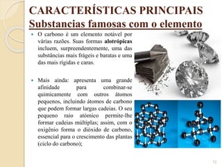 CARACTERÍSTICAS PRINCIPAIS
Substancias famosas com o elemento
12
 O carbono é um elemento notável por
várias razões. Suas formas alotrópicas
incluem, surpreendentemente, uma das
substâncias mais frágeis e baratas e uma
das mais rígidas e caras.
 Mais ainda: apresenta uma grande
afinidade para combinar-se
quimicamente com outros átomos
pequenos, incluindo átomos de carbono
que podem formar largas cadeias. O seu
pequeno raio atómico permite-lhe
formar cadeias múltiplas; assim, com o
oxigênio forma o dióxido de carbono,
essencial para o crescimento das plantas
(ciclo do carbono);
 