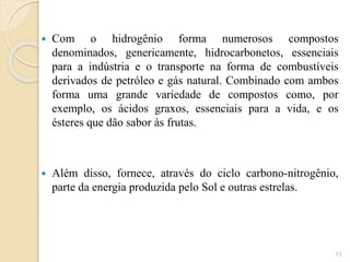  Com o hidrogênio forma numerosos compostos
denominados, genericamente, hidrocarbonetos, essenciais
para a indústria e o transporte na forma de combustíveis
derivados de petróleo e gás natural. Combinado com ambos
forma uma grande variedade de compostos como, por
exemplo, os ácidos graxos, essenciais para a vida, e os
ésteres que dão sabor às frutas.
 Além disso, fornece, através do ciclo carbono-nitrogênio,
parte da energia produzida pelo Sol e outras estrelas.
13
 
