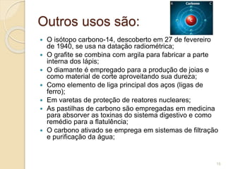 Outros usos são:
 O isótopo carbono-14, descoberto em 27 de fevereiro
de 1940, se usa na datação radiométrica;
 O grafite se combina com argila para fabricar a parte
interna dos lápis;
 O diamante é empregado para a produção de joias e
como material de corte aproveitando sua dureza;
 Como elemento de liga principal dos aços (ligas de
ferro);
 Em varetas de proteção de reatores nucleares;
 As pastilhas de carbono são empregadas em medicina
para absorver as toxinas do sistema digestivo e como
remédio para a flatulência;
 O carbono ativado se emprega em sistemas de filtração
e purificação da água;
15
 