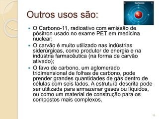 Outros usos são:
 O Carbono-11, radioativo com emissão de
pósitron usado no exame PET em medicina
nuclear;
 O carvão é muito utilizado nas indústrias
siderúrgicas, como produtor de energia e na
indústria farmacêutica (na forma de carvão
ativado);
 O favo de carbono, um aglomerado
tridimensional de folhas de carbono, pode
prender grandes quantidades de gás dentro de
células com seis lados. A estrutura descrita pode
ser utilizada para armazenar gases ou líquidos,
ou como um material de construção para os
compostos mais complexos.
16
 