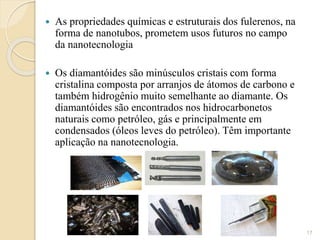  As propriedades químicas e estruturais dos fulerenos, na
forma de nanotubos, prometem usos futuros no campo
da nanotecnologia
 Os diamantóides são minúsculos cristais com forma
cristalina composta por arranjos de átomos de carbono e
também hidrogênio muito semelhante ao diamante. Os
diamantóides são encontrados nos hidrocarbonetos
naturais como petróleo, gás e principalmente em
condensados (óleos leves do petróleo). Têm importante
aplicação na nanotecnologia.
17
 