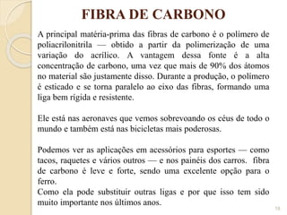 FIBRA DE CARBONO
18
A principal matéria-prima das fibras de carbono é o polímero de
poliacrilonitrila — obtido a partir da polimerização de uma
variação do acrílico. A vantagem dessa fonte é a alta
concentração de carbono, uma vez que mais de 90% dos átomos
no material são justamente disso. Durante a produção, o polímero
é esticado e se torna paralelo ao eixo das fibras, formando uma
liga bem rígida e resistente.
Ele está nas aeronaves que vemos sobrevoando os céus de todo o
mundo e também está nas bicicletas mais poderosas.
Podemos ver as aplicações em acessórios para esportes — como
tacos, raquetes e vários outros — e nos painéis dos carros. fibra
de carbono é leve e forte, sendo uma excelente opção para o
ferro.
Como ela pode substituir outras ligas e por que isso tem sido
muito importante nos últimos anos.
 