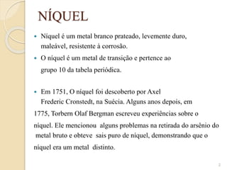 NÍQUEL
 Níquel é um metal branco prateado, levemente duro,
maleável, resistente à corrosão.
 O níquel é um metal de transição e pertence ao
grupo 10 da tabela periódica.
 Em 1751, O níquel foi descoberto por Axel
Frederic Cronstedt, na Suécia. Alguns anos depois, em
1775, Torbern Olaf Bergman escreveu experiências sobre o
níquel. Ele mencionou alguns problemas na retirada do arsênio do
metal bruto e obteve sais puro de níquel, demonstrando que o
níquel era um metal distinto.
2
 