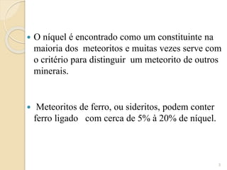  O níquel é encontrado como um constituinte na
maioria dos meteoritos e muitas vezes serve com
o critério para distinguir um meteorito de outros
minerais.
 Meteoritos de ferro, ou sideritos, podem conter
ferro ligado com cerca de 5% à 20% de níquel.
3
 