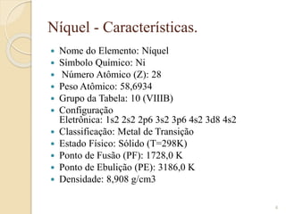 Níquel - Características.
 Nome do Elemento: Níquel​
 Símbolo Químico: Ni
 Número Atômico (Z): 28​
 Peso Atômico: 58,6934​
 Grupo da Tabela: 10 (VIIIB)​
 Configuração
Eletrônica: 1s2 2s2 2p6 3s2 3p6 4s2 3d8 4s2
 Classificação: Metal de Transição​
 Estado Físico: Sólido (T=298K)​
 Ponto de Fusão (PF): 1728,0 K​
 Ponto de Ebulição (PE): 3186,0 K​
 Densidade: 8,908 g/cm3​
4
 