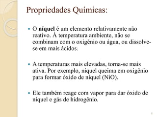 Propriedades Químicas​:
 O níquel é um elemento relativamente não
reativo. À temperatura ambiente, não se
combinam com o oxigénio ou água, ou dissolve-
se em mais ácidos.
 A temperaturas mais elevadas, torna-se mais
ativa. Por exemplo, níquel queima em oxigênio
para formar óxido de níquel (NiO).
 Ele também reage com vapor para dar óxido de
níquel e gás de hidrogênio.​
6
 
