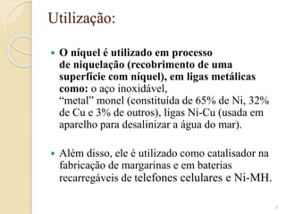 Utilização​:
 O níquel é utilizado em processo
de niquelação (recobrimento de uma
superfície com níquel), em ligas metálicas
como: o aço inoxidável,
“metal” monel (constituída de 65% de Ni, 32%
de Cu e 3% de outros), ligas Ni-Cu (usada em
aparelho para desalinizar a água do mar).
 Além disso, ele é utilizado como catalisador na
fabricação de margarinas e em baterias
recarregáveis de telefones celulares e Ni-MH.​
7
 