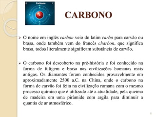 CARBONO
 O nome em inglês carbon veio do latim carbo para carvão ou
brasa, onde também vem do francês charbon, que significa
brasa, todos literalmente significam substância de carvão.
 O carbono foi descoberto na pré-história e foi conhecido na
forma de fuligem e brasa nas civilizações humanas mais
antigas. Os diamantes foram conhecidos provavelmente em
aproximadamente 2500 a.C. na China, onde o carbono na
forma de carvão foi feita na civilização romana com o mesmo
processo químico que é utilizado até a atualidade, pela queima
de madeira em uma pirâmide com argila para diminuir a
quantia de ar atmosférico.
8
 
