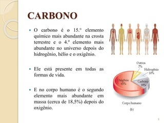 CARBONO
 O carbono é o 15.° elemento
químico mais abundante na crosta
terrestre e o 4.º elemento mais
abundante no universo depois do
hidrogênio, hélio e o oxigênio.
 Ele está presente em todas as
formas de vida.
 E no corpo humano é o segundo
elemento mais abundante em
massa (cerca de 18,5%) depois do
oxigênio.
9
 