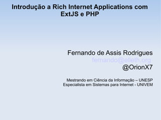 Introdução a Rich Internet Applications com
ExtJS e PHP
Fernando de Assis Rodrigues
fernando@elleth.org
@OrionX7
Mestrando em Ciência da Informação – UNESP
Especialista em Sistemas para Internet - UNIVEM
 