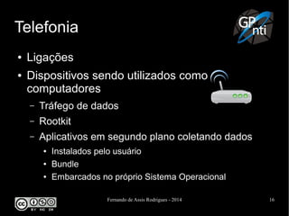 Fernando de Assis Rodrigues - 2014 16
Telefonia
● Ligações
● Dispositivos sendo utilizados como
computadores
– Tráfego de dados
– Rootkit
– Aplicativos em segundo plano coletando dados
● Instalados pelo usuário
● Bundle
● Embarcados no próprio Sistema Operacional
 