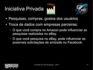 Fernando de Assis Rodrigues - 2014 17
Iniciativa Privada
● Pesquisas, compras, gostos dos usuários
● Troca de dados com empresas parceiras:
– O que você compra no Amazon pode influenciar as
pesquisas realizadas no eBay.
– O que você pesquisa no eBay, pode influenciar as
possíveis solicitações de amizade no Facebook.
 