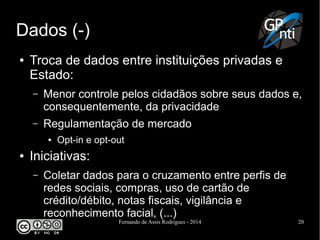 Fernando de Assis Rodrigues - 2014 20
Dados (-)
● Troca de dados entre instituições privadas e
Estado:
– Menor controle pelos cidadãos sobre seus dados e,
consequentemente, da privacidade
– Regulamentação de mercado
● Opt-in e opt-out
● Iniciativas:
– Coletar dados para o cruzamento entre perfis de
redes sociais, compras, uso de cartão de
crédito/débito, notas fiscais, vigilância e
reconhecimento facial, (...)
 