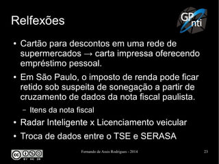 Fernando de Assis Rodrigues - 2014 23
Relfexões
● Cartão para descontos em uma rede de
supermercados → carta impressa oferecendo
empréstimo pessoal.
● Em São Paulo, o imposto de renda pode ficar
retido sob suspeita de sonegação a partir de
cruzamento de dados da nota fiscal paulista.
– Itens da nota fiscal
● Radar Inteligente x Licenciamento veicular
● Troca de dados entre o TSE e SERASA
 