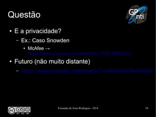 Fernando de Assis Rodrigues - 2014 24
Questão
● E a privacidade?
– Ex.: Caso Snowden
● McAfee →
https://www.youtube.com/watch?v=PjQ-AfRNG18
● Futuro (não muito distante)
– https://www.youtube.com/watch?v=a6cNdhOKwi0&list=P
 
