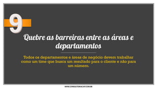Quebre as barreiras entre as áreas e
departamentos
Todos os departamentos e áreas de negócio devem trabalhar
como um time que busca um resultado para o cliente e não para
um número.
WWW.CONSULTORIACAP.COM.BR
 