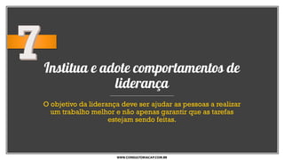Institua e adote comportamentos de
liderança
O objetivo da liderança deve ser ajudar as pessoas a realizar
um trabalho melhor e não apenas garantir que as tarefas
estejam sendo feitas.
WWW.CONSULTORIACAP.COM.BR
 