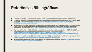 Referências Bibliográficas
■ Fonseca, M., Campos, P., Gonçalves, D. (outubro 2017). Introdução ao Design de Interfaces (3ª edição), FCA
■ [1] Neto, O. (abril 2013). Usabilidade da interface de dispositvos móveis:heurísticas e diretrizes para o design. 1-93,
From: USP- São Carlos. Disponível em: https://teses.usp.br/teses/disponiveis/55/55134/tde-07012014-
110754/publico/dissertacaoOlibario.pdf
■ [2] Bittencourt, V. (2018). Usabilidade em aplicativos móveis: heurísticas para situações-limite. 1-49, From: Instituto
Tércio Pacitti de Aplicações e Pesquisas Computacionais, Universidade Federal do Rio de Janeiro, Instituto de
Matemática. Disponível em: https://viniciusbittencourt.com/assets/pdf/DissertacaoViniciusBittencourt.pdf
■ [3] Ferreira, A. (outubro 2012). Estudo da usabilidade das aplicações mobile: caso prático o MEETHUB, 1-35, From:
Escola Superior de Comunicação Social, Instituto Politécnico de Lisboa. Disponível em:
https://repositorio.ipl.pt/bitstream/10400.21/6175/1/Relatorio%20de%20Estagio%20-
%20Estudo%20de%20Usabilidade%20das%20Aplicacoes%20Mobile%20-%20Ana%20Carolina%20Ferreira.pdf
■ [4] UX case study (22 outubro 2018). Heuristic evaluation og Bigbasket application- a UX case study. Disponível em:
https://uxdesign.cc/heuristic-evaluation-of-bigbasket-application-4a69f43be47d
■ MIT App Inventor. Mole Mash 2 with Sprite Layering for App Inventor 2. Disponível em: https://uxdesign.cc/heuristic-
evaluation-of-bigbasket-application-4a69f43be47d
 