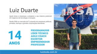 luiztools.com.br
Ajudo times e empresas a atingirem o seu máximo potencial
em negócios de tecnologia e inovação.
Desde 2006 no mercado de TI, atuando em empresas públicas,
privadas, startups e grandes corporações bilionárias.
14ANOS
PROGRAMADOR
LÍDER TÉCNICO
AGILE COACH
ESCRITOR
EMPREENDEDOR
PROFESSOR
Luiz Duarte
 