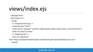 views/index.ejs
<!doctype html>
<html lang="en">
<head>
<!-- Required meta tags -->
<meta charset="utf-8">
<meta name="viewport" content="width=device-width, initial-scale=1, shrink-to-fit=no">
<title><%= title %></title>
<!-- Bootstrap CSS -->
<link rel="stylesheet"
href="https://stackpath.bootstrapcdn.com/bootstrap/4.5.0/css/bootstrap.min.css">
</head>
luiztools.com.br
 