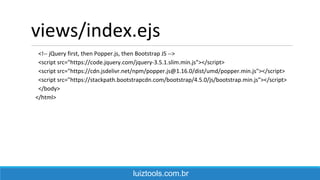 views/index.ejs
<!-- jQuery first, then Popper.js, then Bootstrap JS -->
<script src="https://code.jquery.com/jquery-3.5.1.slim.min.js"></script>
<script src="https://cdn.jsdelivr.net/npm/popper.js@1.16.0/dist/umd/popper.min.js"></script>
<script src="https://stackpath.bootstrapcdn.com/bootstrap/4.5.0/js/bootstrap.min.js"></script>
</body>
</html>
luiztools.com.br
 