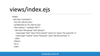 views/index.ejs
<body>
<div class="container">
<h1><%= title %></h1>
<p>Welcome to <%= title %></p>
<form action="" method="GET">
<div class="btn-group" role="group">
<input type="text" class="form-control" name="q" value='<%= query %>' />
<input type="submit" value="Pesquisar" class="btn btn-primary" />
</div>
</form>
<hr />
</div>
luiztools.com.br
 