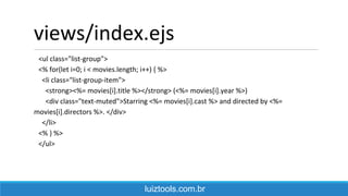 views/index.ejs
<ul class="list-group">
<% for(let i=0; i < movies.length; i++) { %>
<li class="list-group-item">
<strong><%= movies[i].title %></strong> (<%= movies[i].year %>)
<div class="text-muted">Starring <%= movies[i].cast %> and directed by <%=
movies[i].directors %>. </div>
</li>
<% } %>
</ul>
luiztools.com.br
 