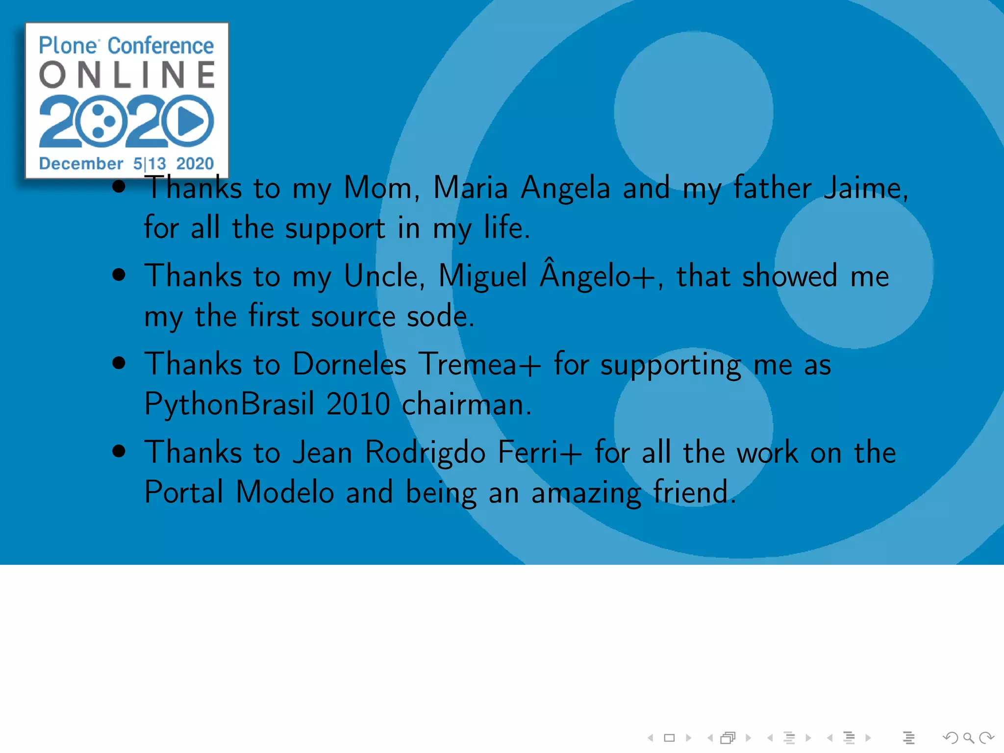• Thanks to my Mom, Maria Angela and my father Jaime,
for all the support in my life.
• Thanks to my Uncle, Miguel Ângelo+, that showed me
my the ﬁrst source sode.
• Thanks to Dorneles Tremea+ for supporting me as
PythonBrasil 2010 chairman.
• Thanks to Jean Rodrigdo Ferri+ for all the work on the
Portal Modelo and being an amazing friend.
 