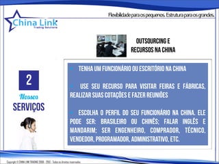 Flexibilidadeparaospequenos.Estruturaparaosgrandes.



                                                                                         outsourcing e
                                                                                       recursos na china

                                                              • tenha um funcionário ou escritório na china
                   2                                          • use seu recurso para visitar feiras e fábricas,
            Nossos                                            realizar suas cotações e fazer reuniões
      serviços                                                • escolha o perfil do seu funcionário na china. ele
                                                              pode ser: brasileiro ou chinês; falar inglês e
                                                              mandarim; ser engenheiro, comprador, técnico,
                                                              vendedor, programador, administrativo, etc.

Copyright © CHINA LINK TRADING 2008 - 2013 - Todos os direitos reservados
 