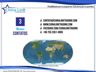 Flexibilidadeparaospequenos.Estruturaparaosgrandes.




                                    3                                                 contato@chinalinktrading.com
                                                                                      www.chinalinktrading.com
                             Nossos                                                   facebook.com/chinalinktrading
                                                                                      +86 755 2361-4900
                      contatos

                                                                            •              •••
                                                                                                                  •

                                                                            ••                   • •
                                                                                  •



                                                                             Seu escritório de compras nas Ásia


Copyright © CHINA LINK TRADING 2008 - 2013 - Todos os direitos reservados
 