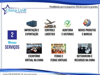 Flexibilidadeparaospequenos.Estruturaparaosgrandes.




                                              importação e                  controle        auditoria        novos produtos
                2                              exportação                   logístico      e vistorias          e marcas

          Nossos
    serviços
                                                  escritório                         feiras e              outsourcing e
                                               virtual na china                  feiras virtuais         recursos na china



Copyright © CHINA LINK TRADING 2008 - 2013 - Todos os direitos reservados
 