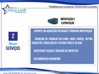 Flexibilidadeparaospequenos.Estruturaparaosgrandes.




                                                                                         importação e
                                                                                          exportação

                                                              • suporte na aquisição do radar e primeira importação
                   2                                          • sourcing de fábricas na china, índia, coréia, vietnã,
            Nossos                                            paquistão, bangladesh e outros países da ásia
      serviços                                                • benefícios fiscais e redução de impostos

                                                              • desembaraço aduaneiro



Copyright © CHINA LINK TRADING 2008 - 2013 - Todos os direitos reservados
 