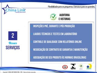 Flexibilidadeparaospequenos.Estruturaparaosgrandes.


                                                                                        auditoria
                                                                                       e vistorias

                                                              • inspeções pré, durante e pós produção


                   2                                          • laudos técnicos e testes em laboratório

            Nossos                                            • controle de qualidade com relatórios online
      serviços                                                • negociação de contrato de garantia e manutenção

                                                              • adequação do seu produto às normas brasileiras



Copyright © CHINA LINK TRADING 2008 - 2013 - Todos os direitos reservados
 