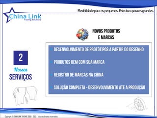Flexibilidadeparaospequenos.Estruturaparaosgrandes.




                                                                                      novos produtos
                                                                                         e marcas

                                                              • desenvolvimento de protótipos a partir do desenho
                   2                                          • produtos oem com sua marca
            Nossos
                                                              • registro de marcas na china
      serviços
                                                              • solução completa - desenvolvimento até a produção




Copyright © CHINA LINK TRADING 2008 - 2013 - Todos os direitos reservados
 