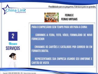 Flexibilidadeparaospequenos.Estruturaparaosgrandes.


                                                                                              feiras e
                                                                                          feiras virtuais

                                                               para o empresário sem tempo para vir PARA a china:


                   2                                           • cobrimos a feira, foto, vídeo, formulário de novo
                                                               fornecedor
            Nossos
                                                               • enviamos os cartões e catálogos por correio ou em
      serviços                                                 formato digital

                                                               • representamos sua empresa usando seu uniforme e
                                                               cartão de visita

Copyright © CHINA LINK TRADING 2008 - 2013 - Todos os direitos reservados
 