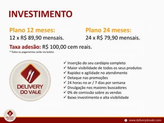 INVESTIMENTO
Taxa adesão: R$ 100,00 cem reais.
* Todos os pagamentos serão via boleto.
Plano 12 meses:
12 x R$ 89,90 mensais.
Plano 24 meses:
24 x R$ 79,90 mensais.
 Inserção do seu cardápio completo
 Maior visibilidade de todos os seus produtos
 Rapidez e agilidade no atendimento
 Detaque nas promoções
 24 horas no ar / 7 dias por semana
 Divulgação nos maiores buscadores
 0% de comissão sobre as vendas
 Baixo investimento e alta visibilidade
 