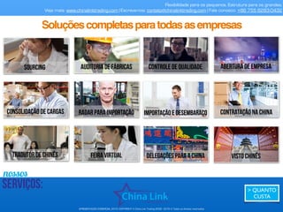APRESENTAÇÃO COMERCIAL 2015- COPYRIGHT © China Link Trading 2008 - 2016 © Todos os direitos reservados
Flexibilidade para os pequenos. Estrutura para os grandes.
Veja mais: www.chinalinktrading.com | Escreva-nos: contato@chinalinktrading.com | Fale conosco: +86 755 8283-0432
AlgunsclientesdaChinaLinkTrading:
 