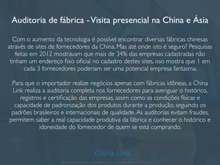 O que é um sourcing?
Encontrar fornecedores de qualidade e fábricas de conﬁança pode ser uma tarefa
complexa causada pela distância.A China LinkTrading tem sua própria
metodologia para encontrar fornecedores na China e na Ásia. Nosso
departamento de sourcing participa de diversas rodadas de negócios e feiras
durante o ano em que conseguem captar fornecedores exclusivos para diferentes
tipos de produtos.
OEM - Com a China LinkTrading você tem a escolha de encontrar fábricas que
podem adicionar sua marca nos produtos, personalizar a embalagem e até mudar
dados técnicos e características do produto. Grandes marcas já têm parte de sua
produção feita na China e em outros países da Ásia.
APRESENTAÇÃO COMERCIAL - COPYRIGHT © China Link Trading 2008 - 2019 © Todos os direitos reservados
 