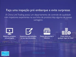 Você realmente conhece o seu fornecedor?
Visita presencial na planta fabril e análise documental são essenciais
para um negócio com segurança na China e Ásia.Veja nossos
diferenciais:
Relatório completo
em português
Visita presencial na
planta fabril
Análise de documentos
da empresa
Custo único em
qualquer lugar da China
A 好
< MENU
SERVIÇOS
APRESENTAÇÃO COMERCIAL - COPYRIGHT © China Link Trading 2008 - 2019 © Todos os direitos reservados
 