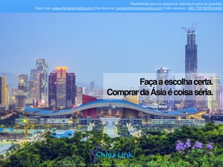 Flexibilidade para os pequenos. Estrutura para os grandes.
Veja mais: www.chinalinktrading.com | Escreva-nos: contato@chinalinktrading.com | Fale conosco: +55 13 3301 6030
APRESENTAÇÃO COMERCIAL - COPYRIGHT © China Link Trading 2008 - 2019 © Todos os direitos reservados
Façaaescolhacerta.
ComprardaÁsiaécoisaséria.
 