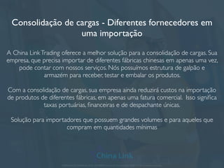 Abertura de empresa na China e Hong Kong
Esta solução é perfeita para as empresas que já possuem certo volume de
negócios contínuos na Ásia, e portanto lidam com várias operações de
importação anuais ou processos que envolvem muitos e diferentes fornecedores.
A abertura de uma sociedade limitada em Hong Kong ou na China permite que
os documentos de importação sejam emitidos por sua própria empresa, com sua
própria razão social, business license (CNPJ) e licença para exportar a qualquer
país.
Entre as vantagens desta operação, destacam-se: maior credibilidade com o
cliente, já que sua empresa passa a ser internacional (com caixa postal e
endereço de Hong Kong ou na China), e maior credibilidade com o fornecedor
chinês, já que sua empresa possui presença na China assim como ele.Ademais,
pode-se optar pela abertura de conta bancária na China vinculada à empresa
aberta, para facilitar operações comerciais e ﬁnanceiras.
APRESENTAÇÃO COMERCIAL - COPYRIGHT © China Link Trading 2008 - 2019 © Todos os direitos reservados
 