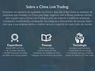 Sobre a China Link Trading:
Encontrar um parceiro de qualidade na China e Ásia não é fácil. Entre as centenas de
empresas que investem na China para fazer negócios com o Brasil, podemos aﬁrmar
com orgulho que a China LinkTrading é uma das maiores e melhores empresas.
Constantes investimentos, atualizações tecnológicas e treinamento de pessoas fazem
com que a sua empresa tenha o melhor serviço e suporte do outro lado do mundo.
APRESENTAÇÃO COMERCIAL - COPYRIGHT © China Link Trading 2008 - 2019 © Todos os direitos reservados
Experiência
desde 2009 na China
+ de 10 países atendidos
+ de 800 empresas atendidas
portfólio com marcas globais
Pessoas
falamos sua língua
conhecimento de Ásia
localizados de verdade na China
trilingues com know-how de comex
Tecnologia
processos automatizados
investimento em tecnologia
customização para sua empresa
acesso ao sistema CLP sem custo
 