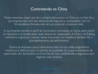 Importação da China e Ásia
A China Link atende importações de grandes e conhecidas marcas, mas também
trabalha com projetos menores e importações personalizadas da China e Ásia.
Para nós, cada cliente e sua importação são tratados tratados de uma forma única.
Algumas linhas de produtos que trabalhamos:
• Máquinas de pequeno, médio e grande
porte
• Construção civil e decoração
• Têxtil e peças prontas
• Produtos e acessórios femininos;
• Acessórios de computador e celular
• Ferramentas, moldes e plásticos;
• Equipamentos médicos e instrumentos de
laboratório;
• Gifts e embalagem
• Bijuteria, semi-jóias e acessórios
• Engenharia e telecom
• Outros projetos personalizados.
APRESENTAÇÃO COMERCIAL - COPYRIGHT © China Link Trading 2008 - 2019 © Todos os direitos reservados
 