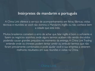 Contratando na China
Muitas empresas optam por ter o próprio funcionário na China ou na Ásia. Se a
sua empresa tem uma alta demanda de negócios e necessidades com os
fornecedores chineses, este serviço pode ser a resposta ideal.
A sua empresa escolhe o perﬁl do funcionário contratado na China, assim como
os requisitos e as tarefas pelas quais deverá ser responsável..A China LinkTrading
administra e gerencia o tempo desse funcionário no trabalho e também faz o
acompanhamento de performance.
Dentre as empresas que já oferecemos este serviço, estão engenheiros
mecânicos e elétricos para o controle de qualidade de cargas e assistentes de
exportação. Um funcionário na China lhe dá mais credibilidade e segurança para
negociar suas compras.
APRESENTAÇÃO COMERCIAL - COPYRIGHT © China Link Trading 2008 - 2019 © Todos os direitos reservados
 