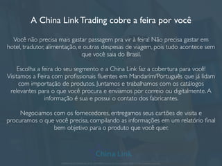 Intérpretes de mandarim e português
A China Link oferece o serviço de acompanhamento em feiras, fábricas, visitas
técnicas e reuniões se você não domina o Mandarim, Inglês ou não conhece bem
a cidade que está indo.
Muitos brasileiros cometem o erro de achar que falar inglês é bom o suﬁciente e
fazem os negócios sozinhos, onde alguns termos acabam não sendo discutidos
podendo causar grandes prejuízos no momento da entrega.A China LinkTrading
entende onde os chineses podem tentar omitir ou embutir termos que não
foram previamente combinados e pode ajudar você e sua empresa a obterem
melhores resultados em suas reuniões e visitas na China.
APRESENTAÇÃO COMERCIAL - COPYRIGHT © China Link Trading 2008 - 2019 © Todos os direitos reservados
 