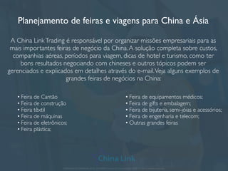 A China Link Trading cobre a feira por você
Você não precisa mais gastar passagem pra vir à feira! Não precisa gastar em
hotel, tradutor, alimentação, e outras despesas de viagem, pois tudo acontece sem
que você saia do Brasil.
Escolha a feira do seu segmento e a China Link faz a cobertura para você!
Visitamos a Feira com proﬁssionais ﬂuentes em Mandarim/Português que já lidam
com importação de produtos. Juntamos e trabalhamos com os catálogos
relevantes para o que você procura e enviamos por correio ou digitalmente.A
informação é sua e possui o contato dos fabricantes.
Negociamos com os fornecedores, entregamos seus cartões de visita e
procuramos o que você precisa, compilando as informações em um relatório ﬁnal
bem objetivo para o produto que você quer.
APRESENTAÇÃO COMERCIAL - COPYRIGHT © China Link Trading 2008 - 2019 © Todos os direitos reservados
 
